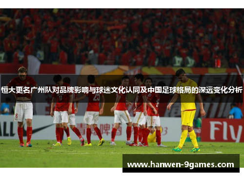恒大更名广州队对品牌影响与球迷文化认同及中国足球格局的深远变化分析