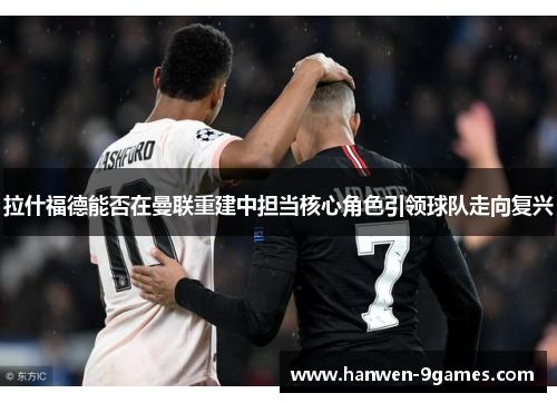 拉什福德能否在曼联重建中担当核心角色引领球队走向复兴