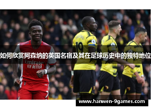 如何欣赏阿森纳的英国名宿及其在足球历史中的独特地位 如何欣赏阿森纳的英国名宿及其在足球历史中的独特地位