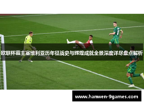 欧联杯霸主塞维利亚历年征战史与辉煌成就全景深度详尽盘点解析