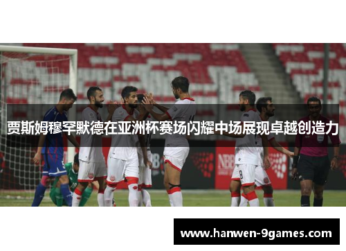 贾斯姆穆罕默德在亚洲杯赛场闪耀中场展现卓越创造力