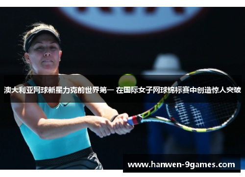 澳大利亚网球新星力克前世界第一 在国际女子网球锦标赛中创造惊人突破
