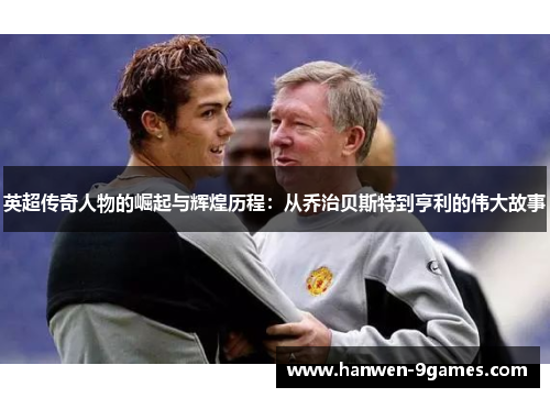英超传奇人物的崛起与辉煌历程：从乔治贝斯特到亨利的伟大故事